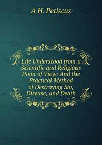 Life Understood from a Scientific and Religious Point of View: And the Practical Method of Destroying Sin, Disease, and Death