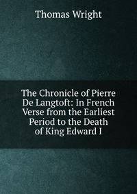 The Chronicle of Pierre De Langtoft: In French Verse from the Earliest Period to the Death of King Edward I.