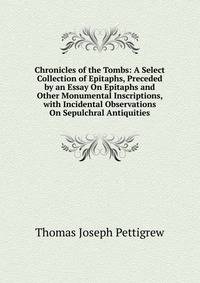 Chronicles of the Tombs: A Select Collection of Epitaphs, Preceded by an Essay On Epitaphs and Other Monumental Inscriptions, with Incidental Observations On Sepulchral Antiquities