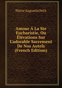 Amour ? La Ste Eucharistie, Ou ?l?vations Sur L'adorable Sacrement De Nos Autels (French Edition)