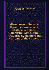 Miscellaneous Remarks Upon the Government, History, Religions, Literature, Agriculture, Arts, Trades, Manners and Customs of the Chinese .