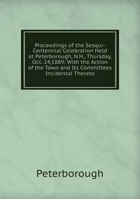Proceedings of the Sesqui-Centennial Celebration Held at Peterborough, N.H., Thursday, Oct. 24,1889: With the Action of the Town and Its Committees Incidental Thereto