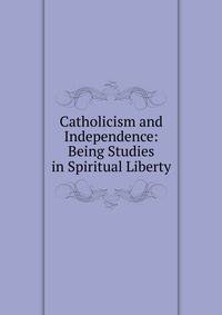 Catholicism and Independence: Being Studies in Spiritual Liberty