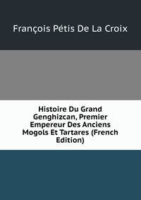 Histoire Du Grand Genghizcan, Premier Empereur Des Anciens Mogols Et Tartares (French Edition)
