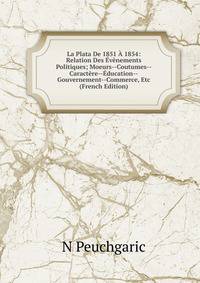 La Plata De 1851 A 1854: Relation Des Evenements Politiques; Moeurs--Coutumes--Caractere--Education--Gouvernement--Commerce, Etc (French Edition)