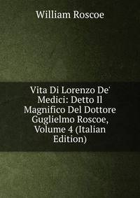 Vita Di Lorenzo De' Medici: Detto Il Magnifico Del Dottore Guglielmo Roscoe, Volume 4 (Italian Edition)