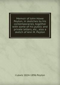 Memoir of John Howe Peyton, in sketches by his contemporaries, together with some of his public and private letters, etc., also a sketch of Ann M. Peyton