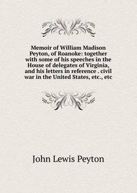 Memoir of William Madison Peyton, of Roanoke: together with some of his speeches in the House of delegates of Virginia, and his letters in reference . civil war in the United States, etc., etc.