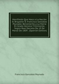 Manifiesto Que Hace a La Nacion El Brigadier D. Francisco Gonzalez Peynado: Benemerito a La Patria En Grado Heroico Y Eminente, Segun Real Decreto De 19 De Marzo De 1809 . (Spanish Edition)
