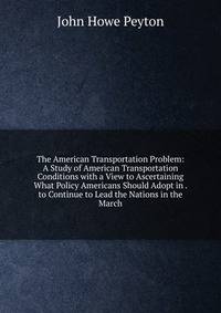 The American Transportation Problem: A Study of American Transportation Conditions with a View to Ascertaining What Policy Americans Should Adopt in . to Continue to Lead the Nations in the March