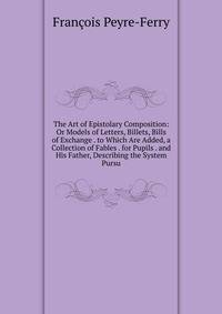 The Art of Epistolary Composition: Or Models of Letters, Billets, Bills of Exchange . to Which Are Added, a Collection of Fables . for Pupils . and His Father, Describing the System Pursu
