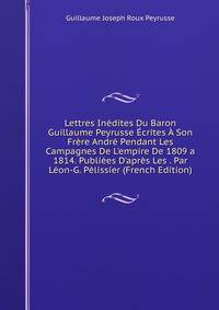 Lettres In?dites Du Baron Guillaume Peyrusse ?crites ? Son Fr?re Andr? Pendant Les Campagnes De L'empire De 1809 a 1814. Publi?es D'apr?s Les . Par L?on-G. P?lissier (French Edition)