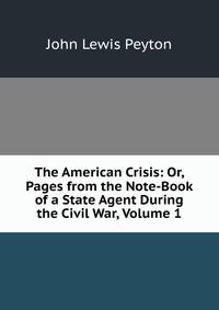The American Crisis: Or, Pages from the Note-Book of a State Agent During the Civil War, Volume 1