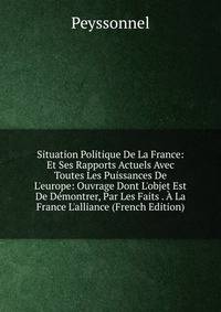 Situation Politique De La France: Et Ses Rapports Actuels Avec Toutes Les Puissances De L'europe: Ouvrage Dont L'objet Est De D?montrer, Par Les Faits . ? La France L'alliance (French Edition)