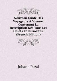 Nouveau Guide Des Voyageurs A Vienne: Contenant La Description Des Tous Les Objets Et Curiosites. (French Edition)