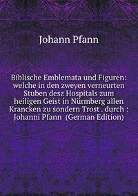 Biblische Emblemata und Figuren: welche in den zweyen verneurten Stuben desz Hospitals zum heiligen Geist in Nurmberg allen Krancken zu sondern Trost . durch : Johanni Pfann (German Edition)