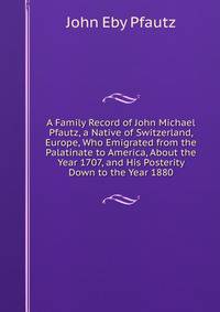 A Family Record of John Michael Pfautz, a Native of Switzerland, Europe, Who Emigrated from the Palatinate to America, About the Year 1707, and His Posterity Down to the Year 1880