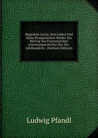 Hippolyte Lucas, Sein Leben Und Seine Dramatischen Werke: Ein Beitrag Zur Franzosischen Literaturgeschichte Des Xix, Jahrhunderts . (German Edition)