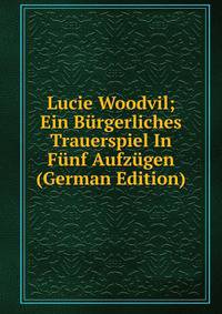 Lucie Woodvil; Ein Burgerliches Trauerspiel In Funf Aufzugen (German Edition)