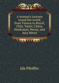 A woman's journey round the world: from Vienna to Brazil, Chili, Tahiti, China, Hindostan, Persia, and Asia Minor