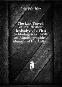 The Last Travels of Ida Pfeiffer: Inclusive of a Visit to Madagascar : With an Autobiographical Memoir of the Author