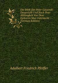 Die Ethik Des Peter Gassendi: Dargestellt Und Nach Ihrer Abhangkeit Von Dem Epikureis Mus Untersucht (German Edition)