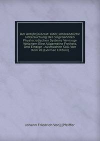 Der Antiphysiocrat: Oder, Umstandliche Untersuchung Des Sogenannten Physiocratischen Systems Vermoge Welchem Eine Allgemeine Freiheit, Und Einzige . Ausmachen Soll. Von Dem Ve (German Edition)