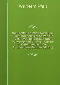 Die Forstwirthschaft Nach Rein Praktischer Ansicht So Wie Sie Der Privatforstbesitzer Oder Verwalter Fuhren Muss: Um Sie in Verbindung Mit Der . Einzurichten (German Edition)