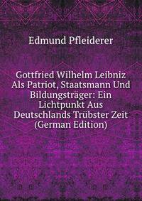 Gottfried Wilhelm Leibniz Als Patriot, Staatsmann Und Bildungstrager: Ein Lichtpunkt Aus Deutschlands Trubster Zeit (German Edition)