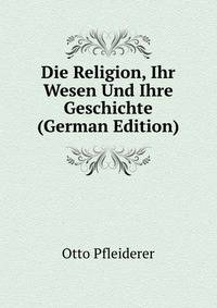 Die Religion, Ihr Wesen Und Ihre Geschichte (German Edition)
