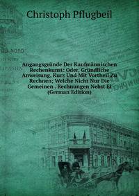 Angangsgrunde Der Kaufmannischen Rechenkunst: Oder, Grundliche Anweisung, Kurz Und Mit Vortheil Zu Rechnen; Welche Nicht Nur Die Gemeinen . Rechnungen Nebst Ei (German Edition)
