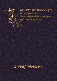 Die Attribute Der Heiligen: Ein Alphabetisches Nachschlagebuch Zum Verstandnis Kirchlicher Kunstwerke (German Edition)