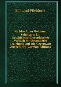 Die Idee Eines Goldenen Zeitalters: Ein Geschichtsphilosophischer Versuch Mit Besonderer Beziehung Auf Die Gegenwart Ausgefuhrt (German Edition)