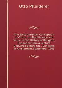 The Early Christian Conception of Christ: Its Significance and Value in the History of Religion, Expanded from a Lecture Delivered Before the . Congress at Amsterdam, September 1903