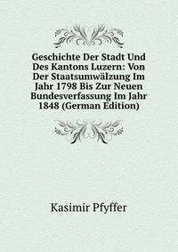 Geschichte Der Stadt Und Des Kantons Luzern: Von Der Staatsumwalzung Im Jahr 1798 Bis Zur Neuen Bundesverfassung Im Jahr 1848 (German Edition)