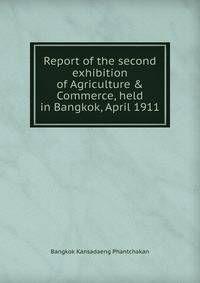 Report of the second exhibition of Agriculture &amp; Commerce, held in Bangkok, April 1911