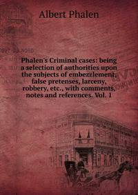 Phalen's Criminal cases: being a selection of authorities upon the subjects of embezzlement, false pretenses, larceny, robbery, etc., with comments, notes and references. Vol. 1