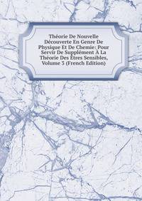 Theorie De Nouvelle Decouverte En Genre De Physique Et De Chemie: Pour Servir De Supplement A La Theorie Des Etres Sensibles, Volume 3 (French Edition)