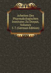 Arbeiten Des Pharmakologischen Institutes Zu Dorpat, Volumes 5-7 (German Edition)