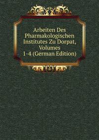 Arbeiten Des Pharmakologischen Institutes Zu Dorpat, Volumes 1-4 (German Edition)