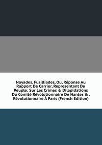 Noyades, Fusilliades, Ou, R?ponse Au Rapport De Carrier, Representant Du Peuple: Sur Les Crimes &amp; Dilapidations Du Comit? R?volutionnaire De Nantes &amp; . R?volutionnaire ? Paris (French Edition)