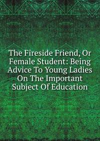 The Fireside Friend, Or Female Student: Being Advice To Young Ladies On The Important Subject Of Education