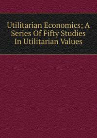 Utilitarian Economics; A Series Of Fifty Studies In Utilitarian Values