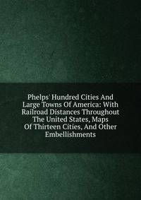 Phelps' Hundred Cities And Large Towns Of America: With Railroad Distances Throughout The United States, Maps Of Thirteen Cities, And Other Embellishments