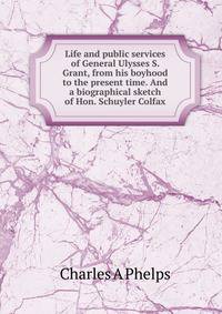 Life and public services of General Ulysses S. Grant, from his boyhood to the present time. And a biographical sketch of Hon. Schuyler Colfax