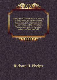 Newgate of Connecticut: a history of the prison, its insurrections, massacres, &amp;c., imprisonment of the Tories, in the revolution. The ancient and . of the state prison, at Wethersfield