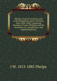 History of secret societies, and of the Republican party of France from 1830-1848; containing sketches of Louis-Philippe and the revolution of . conspiracies, and unpublished facts