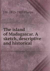 The island of Madagascar. A sketch, descriptive and historical