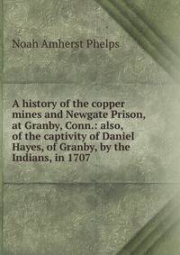 A history of the copper mines and Newgate Prison, at Granby, Conn.: also, of the captivity of Daniel Hayes, of Granby, by the Indians, in 1707