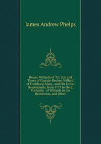 Heroic Willards of '76: Life and Times of Captain Reuben Willard of Fitchburg, Mass., and His Lineal Descendants, from 1775 to Date; Profusely . of Willards in the Revolution, and Other